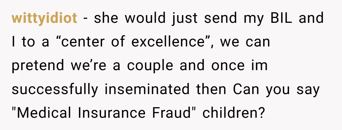 wittyidiot − she would just send my BIL and I to a “center of excellence”, we can pretend we’re a couple and once im successfully inseminated then Can you say...