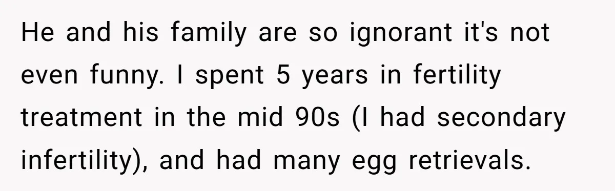 He and his family are so ignorant it's not even funny. I spent 5 years in fertility treatment in the mid 90s (I had secondary infertility), and had many egg...