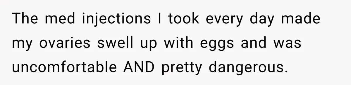 The med injections I took every day made my ovaries swell up with eggs and was uncomfortable AND pretty dangerous.