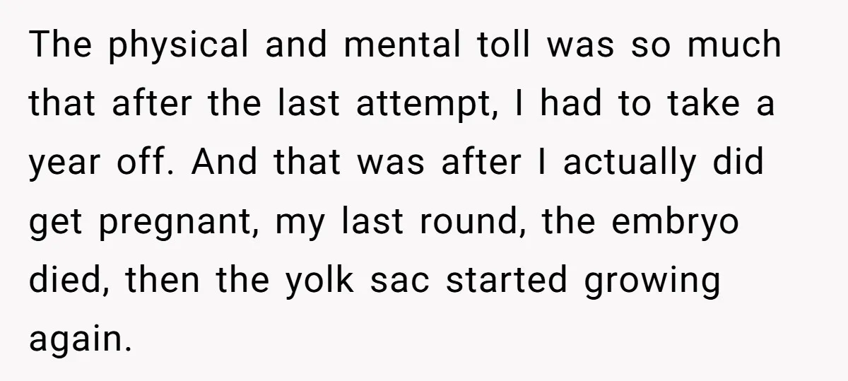 The physical and mental toll was so much that after the last attempt, I had to take a year off. And that was after I actually did get pregnant, my...