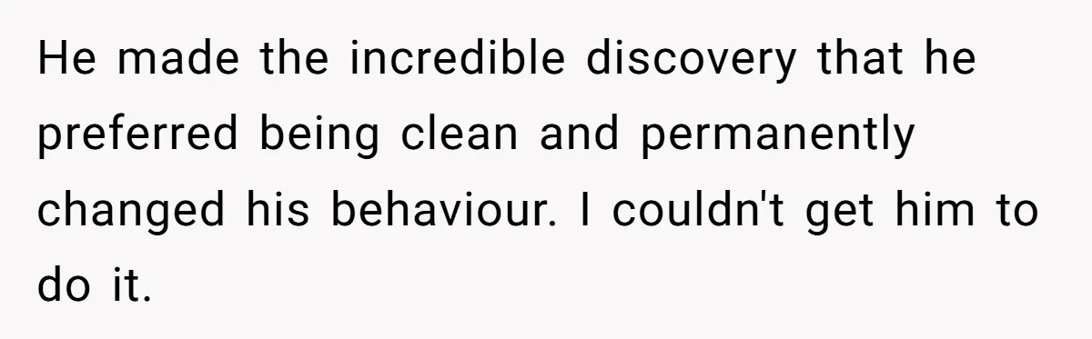 He made the incredible discovery that he preferred being clean and permanently changed his behaviour. I couldn't get him to do it.