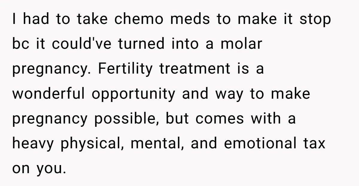 I had to take chemo meds to make it stop bc it could've turned into a molar pregnancy. Fertility treatment is a wonderful opportunity and way to make pregnancy possible,...
