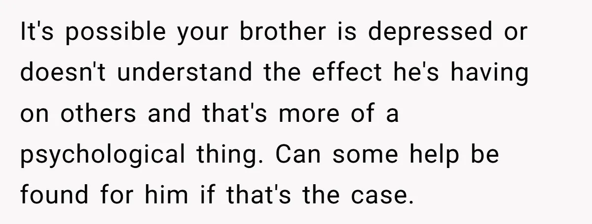 It's possible your brother is depressed or doesn't understand the effect he's having on others and that's more of a psychological thing. Can some help be found for him if...