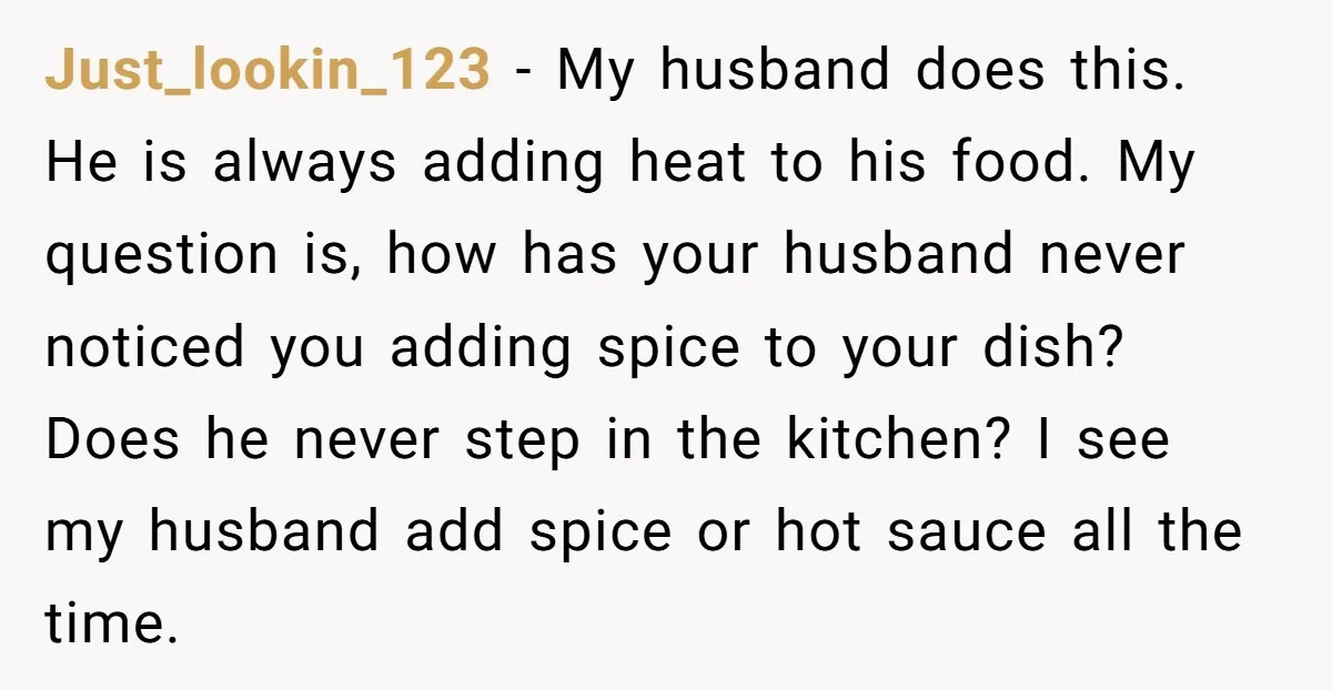 Just_lookin_123 − My husband does this. He is always adding heat to his food. My question is, how has your husband never noticed you adding spice to your dish? Does...