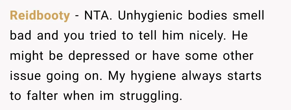 Reidbooty − NTA. Unhygienic bodies smell bad and you tried to tell him nicely. He might be depressed or have some other issue going on. My hygiene always starts to...