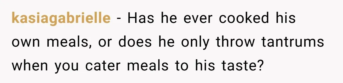 kasiagabrielle − Has he ever cooked his own meals, or does he only throw tantrums when you cater meals to his taste?