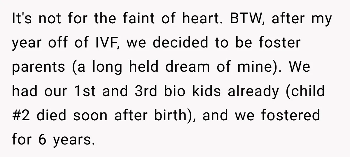 It's not for the faint of heart. BTW, after my year off of IVF, we decided to be foster parents (a long held dream of mine). We had our 1st...