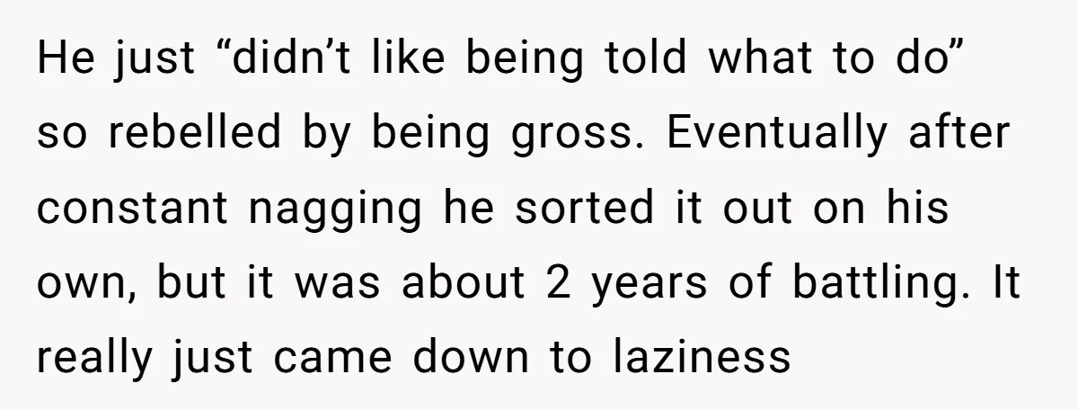 He just “didn’t like being told what to do” so rebelled by being gross. Eventually after constant nagging he sorted it out on his own, but it was about 2...
