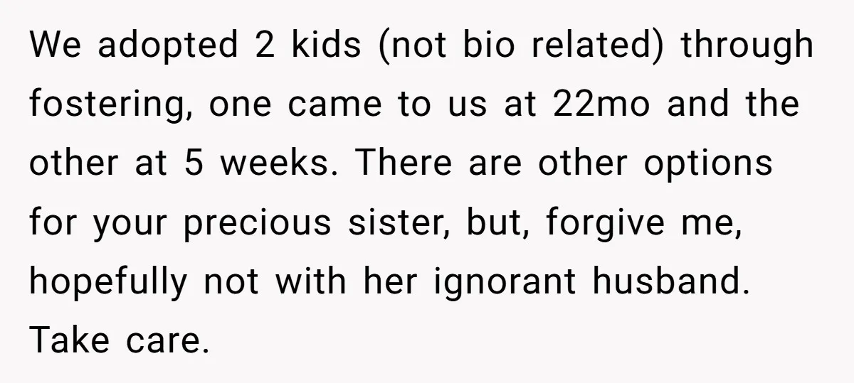 We adopted 2 kids (not bio related) through fostering, one came to us at 22mo and the other at 5 weeks. There are other options for your precious sister, but,...