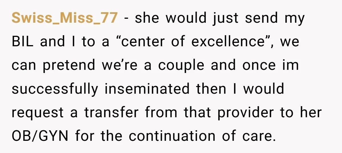 Swiss_Miss_77 − she would just send my BIL and I to a “center of excellence”, we can pretend we’re a couple and once im successfully inseminated then I would request...