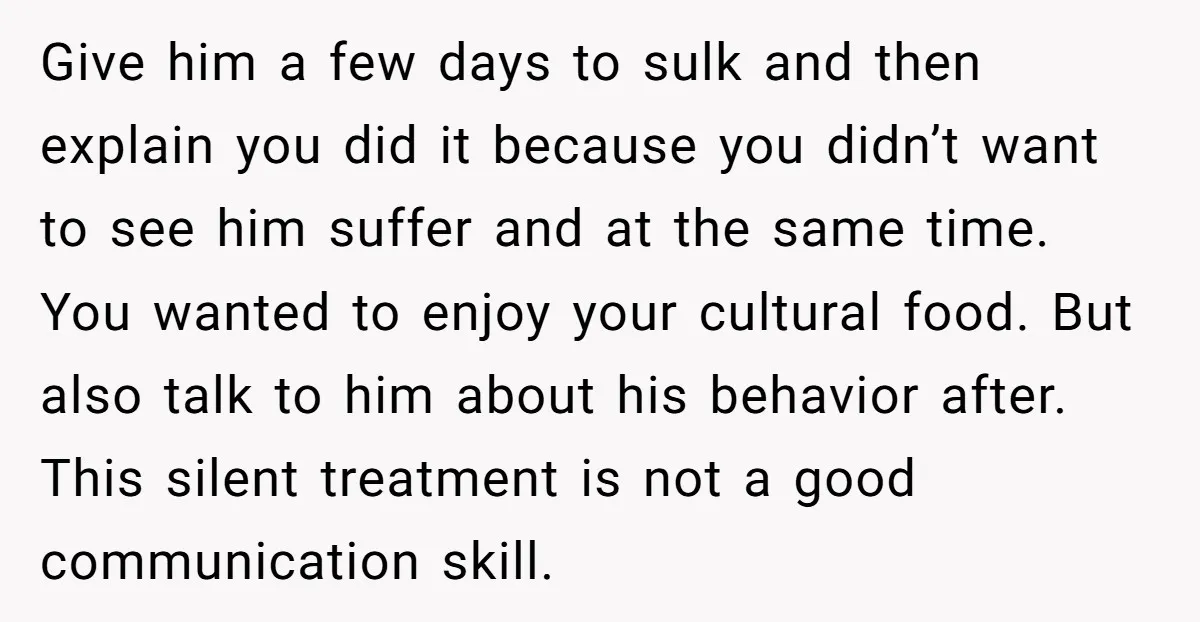 Give him a few days to sulk and then explain you did it because you didn’t want to see him suffer and at the same time. You wanted to enjoy...