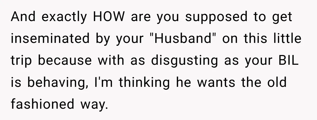 And exactly HOW are you supposed to get inseminated by your "Husband" on this little trip because with as disgusting as your BIL is behaving, I'm thinking he wants the...