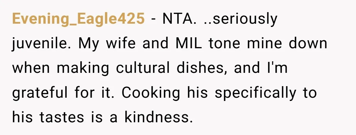 Evening_Eagle425 − NTA. ..seriously juvenile. My wife and MIL tone mine down when making cultural dishes, and I'm grateful for it. Cooking his specifically to his tastes is a kindness.