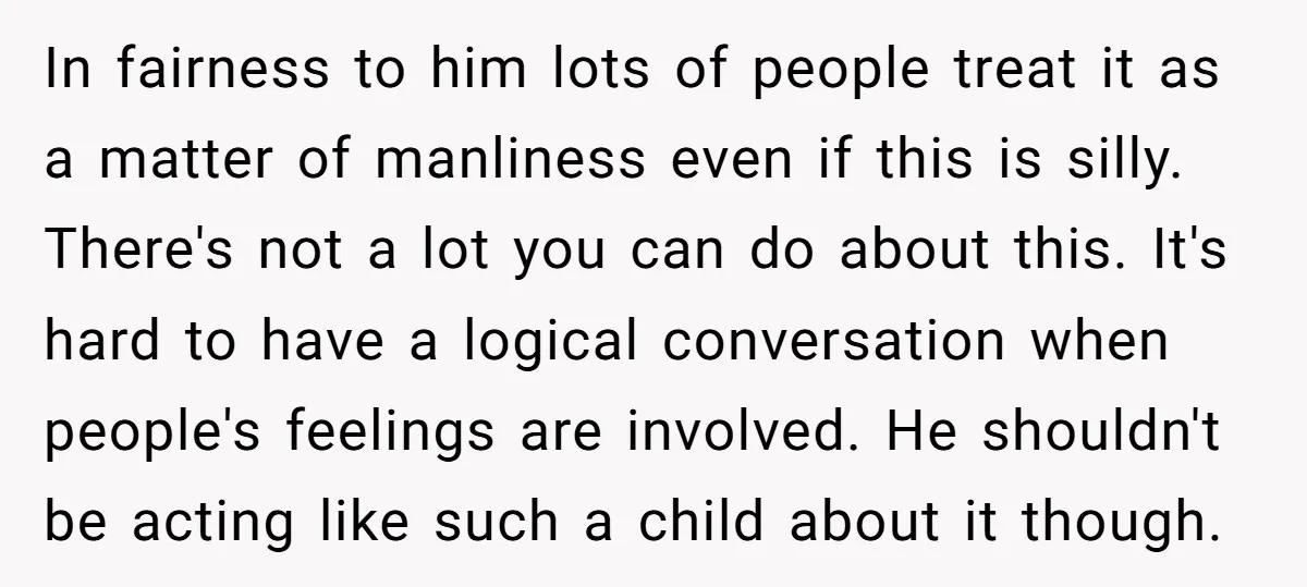 In fairness to him lots of people treat it as a matter of manliness even if this is silly. There's not a lot you can do about this. It's hard...