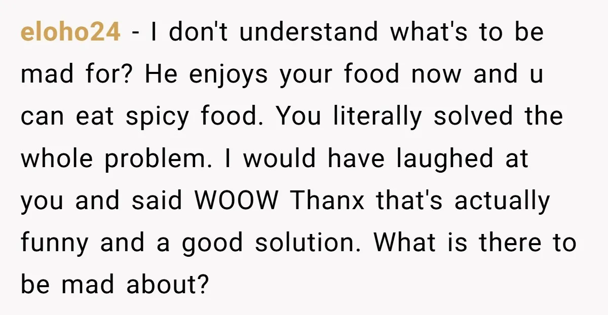 eloho24 − I don't understand what's to be mad for? He enjoys your food now and u can eat spicy food. You literally solved the whole problem. I would have...