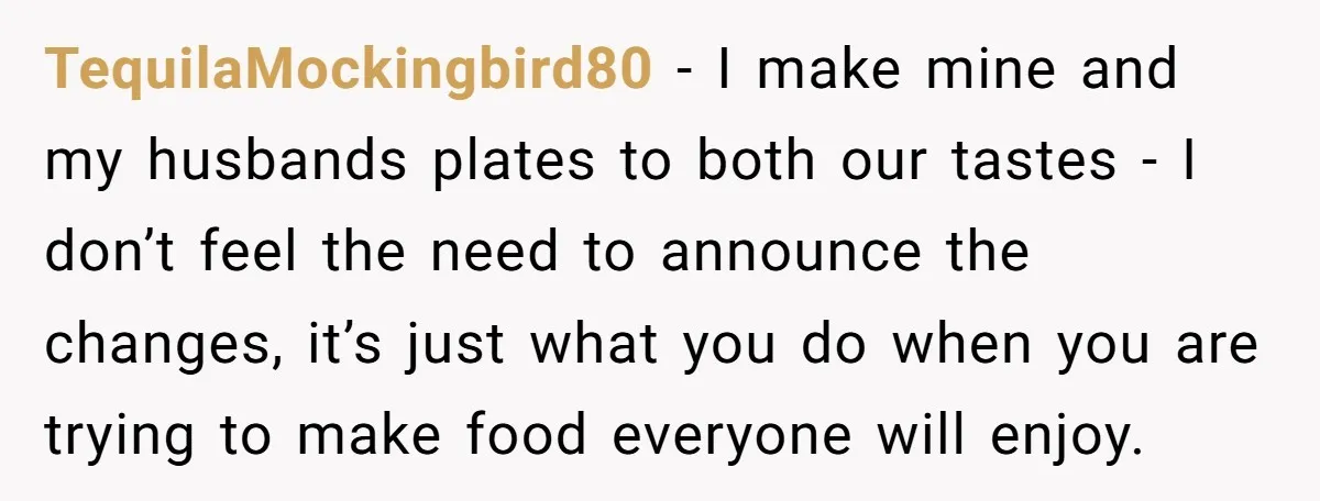 TequilaMockingbird80 − I make mine and my husbands plates to both our tastes - I don’t feel the need to announce the changes, it’s just what you do when you...