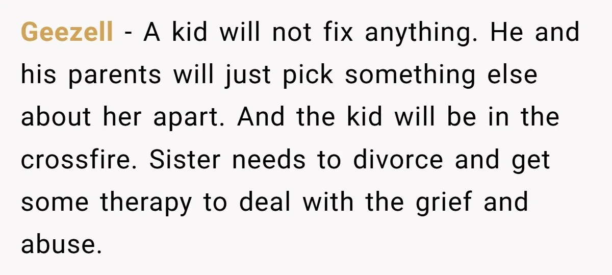 Geezell − A kid will not fix anything. He and his parents will just pick something else about her apart. And the kid will be in the crossfire. Sister needs...