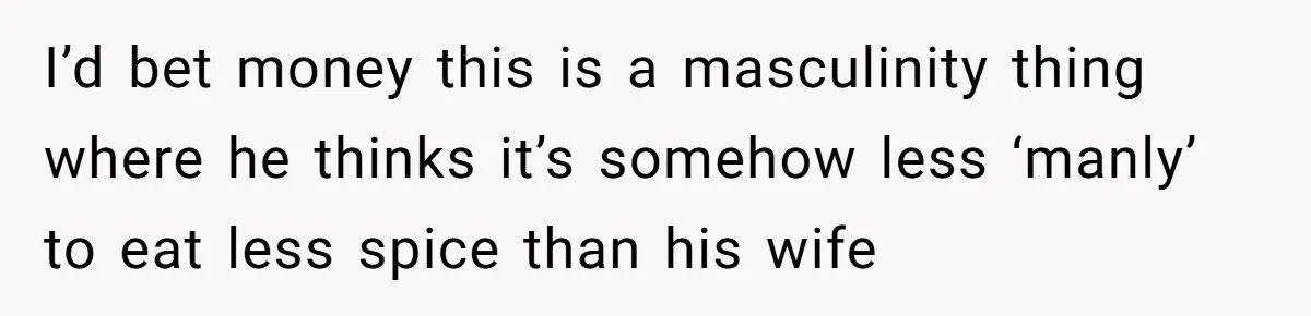 I’d bet money this is a masculinity thing where he thinks it’s somehow less ‘manly’ to eat less spice than his wife