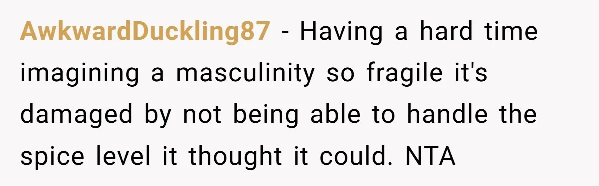 AwkwardDuckling87 − Having a hard time imagining a masculinity so fragile it's damaged by not being able to handle the spice level it thought it could. NTA