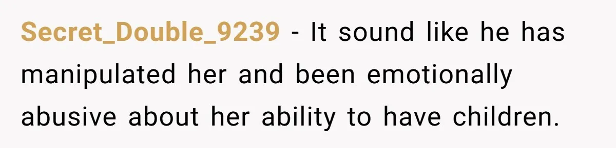 Secret_Double_9239 − It sound like he has manipulated her and been emotionally abusive about her ability to have children.