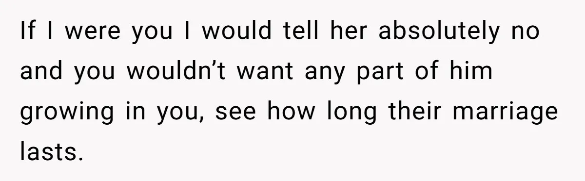 If I were you I would tell her absolutely no and you wouldn’t want any part of him growing in you, see how long their marriage lasts.