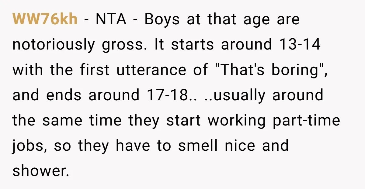 WW76kh − NTA - Boys at that age are notoriously gross. It starts around 13-14 with the first utterance of "That's boring", and ends around 17-18.. ..usually around the same...