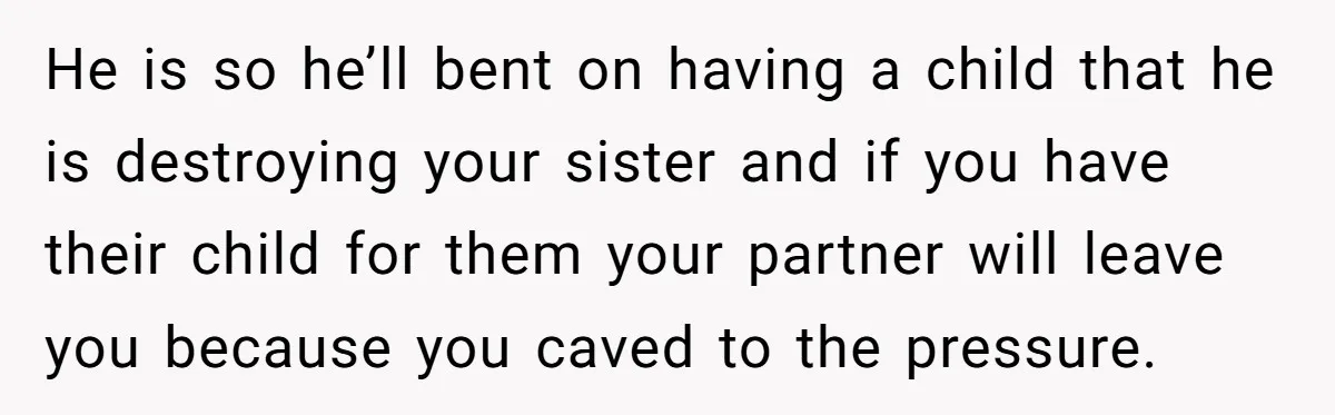 He is so he’ll bent on having a child that he is destroying your sister and if you have their child for them your partner will leave you because you...