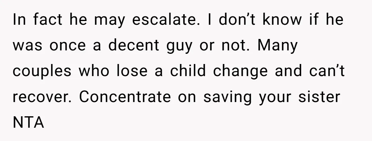 In fact he may escalate. I don’t know if he was once a decent guy or not. Many couples who lose a child change and can’t recover. Concentrate on saving...