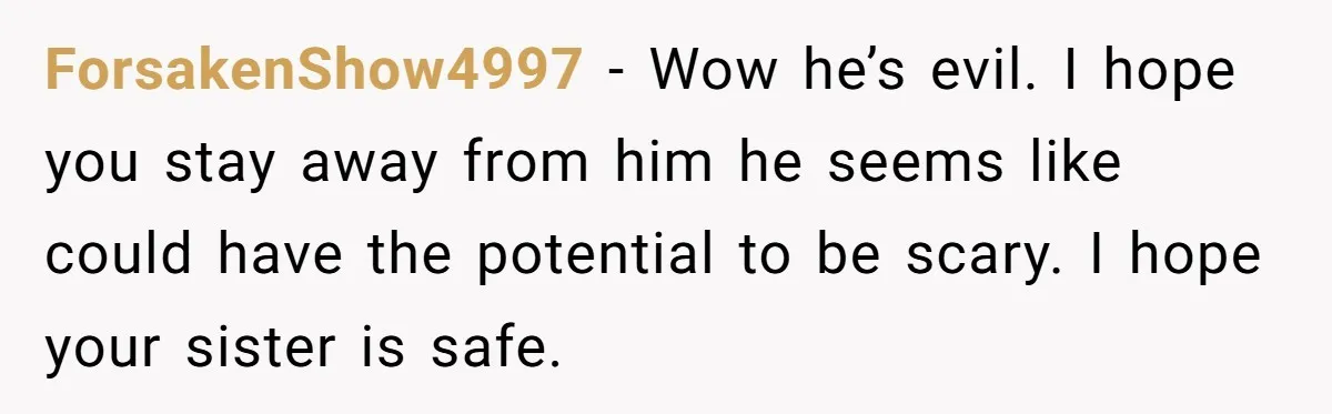 ForsakenShow4997 − Wow he’s evil. I hope you stay away from him he seems like could have the potential to be scary. I hope your sister is safe.