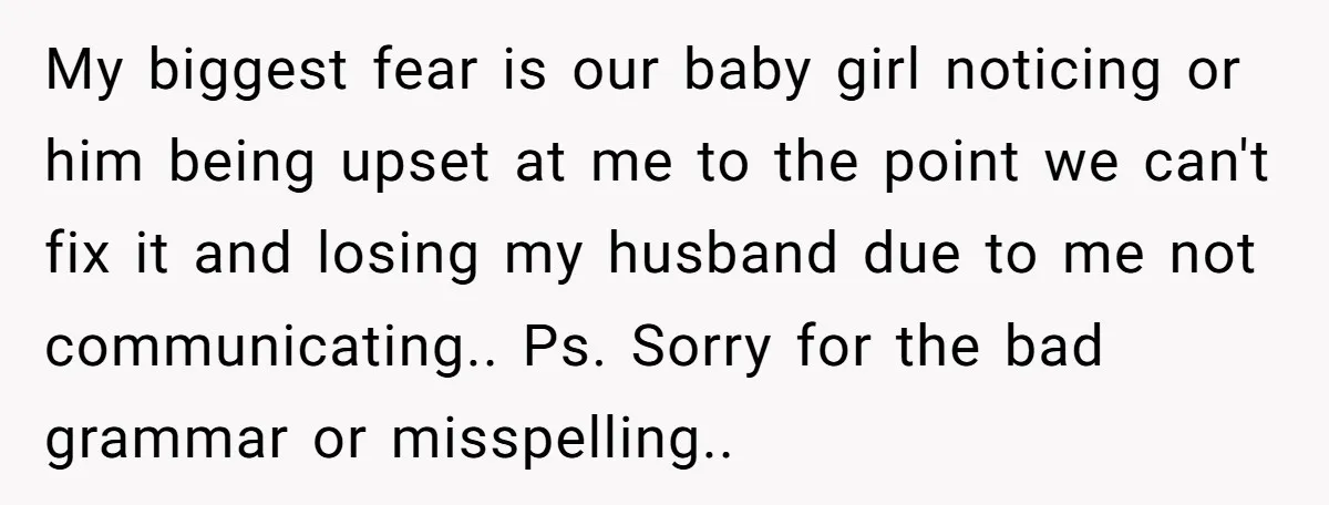 My biggest fear is our baby girl noticing or him being upset at me to the point we can't fix it and losing my husband due to me not communicating.....