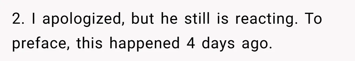 2. I apologized, but he still is reacting. To preface, this happened 4 days ago.