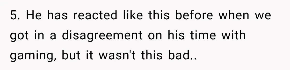 5. He has reacted like this before when we got in a disagreement on his time with gaming, but it wasn't this bad..