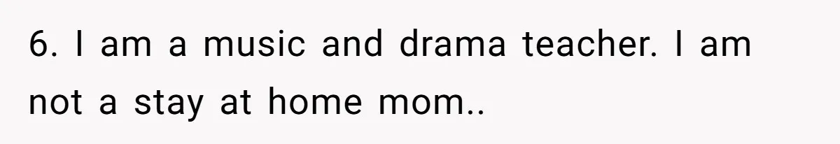 6. I am a music and drama teacher. I am not a stay at home mom..