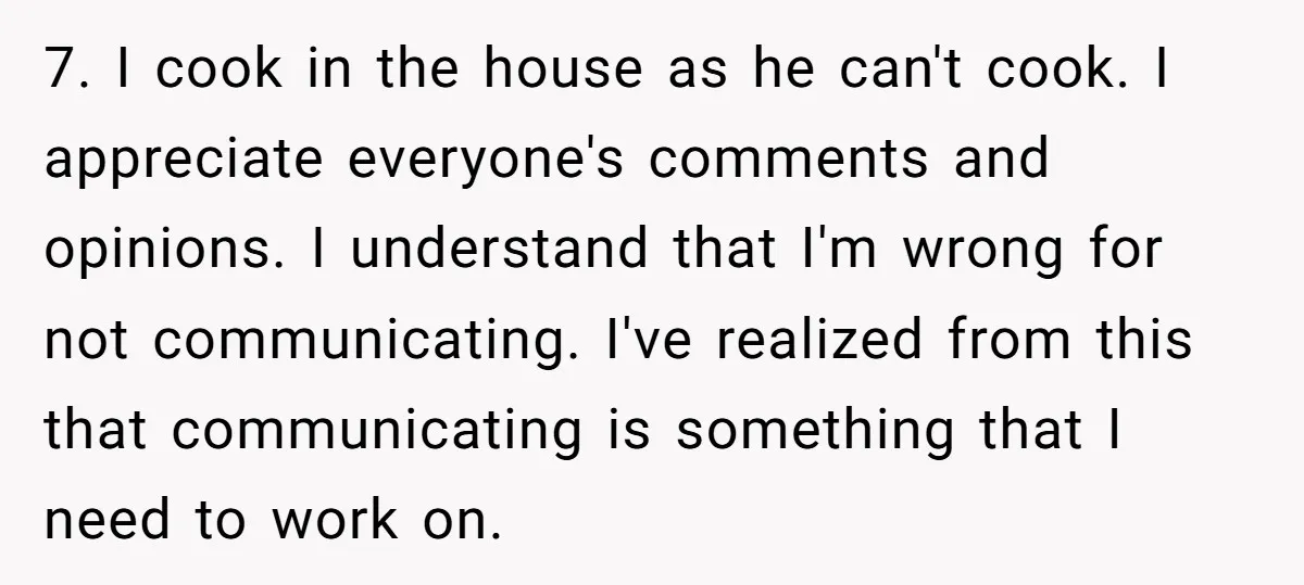 7. I cook in the house as he can't cook. I appreciate everyone's comments and opinions. I understand that I'm wrong for not communicating. I've realized from this that communicating...