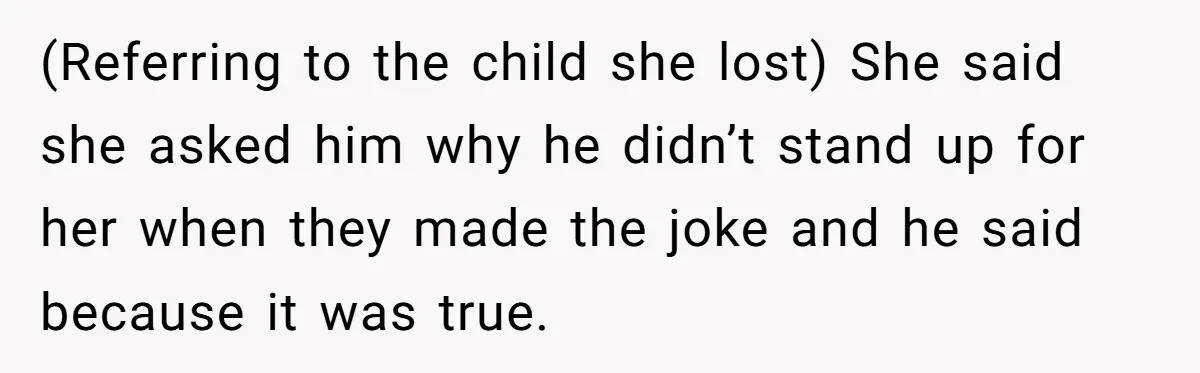 (Referring to the child she lost) She said she asked him why he didn’t stand up for her when they made the joke and he said because it was true.