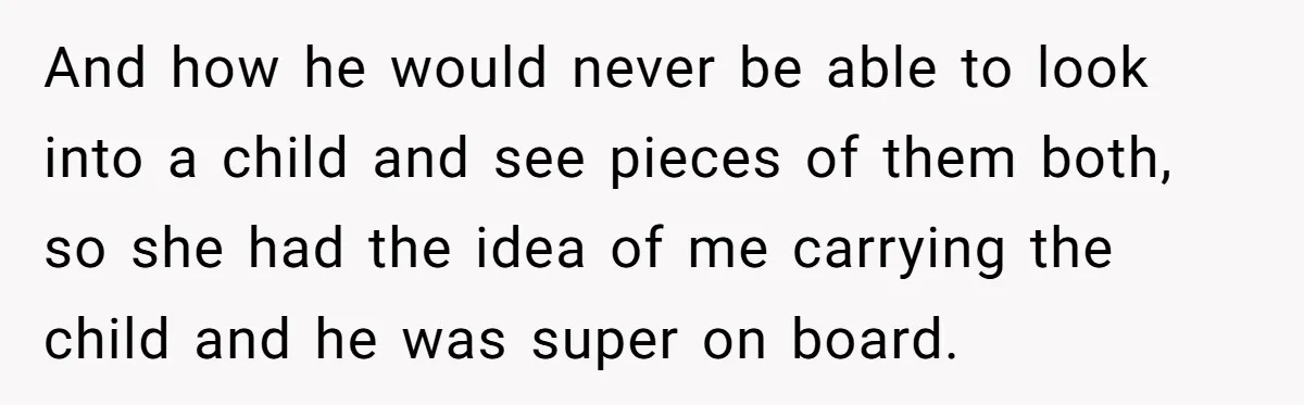 And how he would never be able to look into a child and see pieces of them both, so she had the idea of me carrying the child and he...