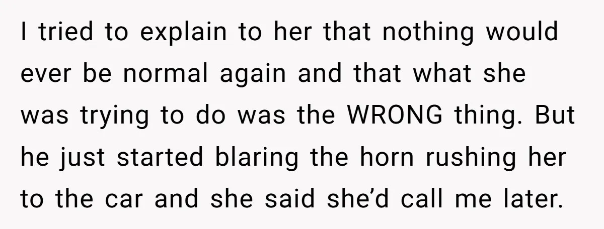 I tried to explain to her that nothing would ever be normal again and that what she was trying to do was the WRONG thing. But he just started blaring...