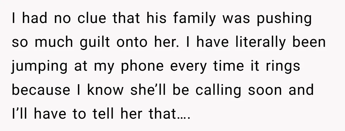 I had no clue that his family was pushing so much guilt onto her. I have literally been jumping at my phone every time it rings because I know she’ll...