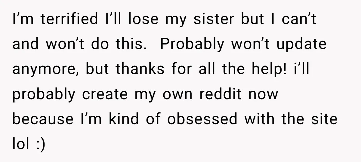 I’m terrified I’ll lose my sister but I can’t and won’t do this. Probably won’t update anymore, but thanks for all the help! i’ll probably create my own reddit now...
