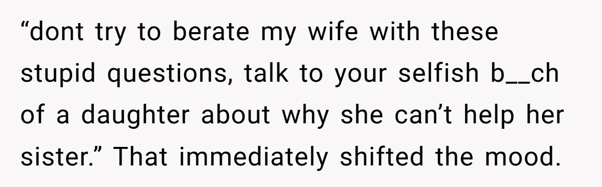 “dont try to berate my wife with these stupid questions, talk to your selfish b__ch of a daughter about why she can’t help her sister.” That immediately shifted the mood.