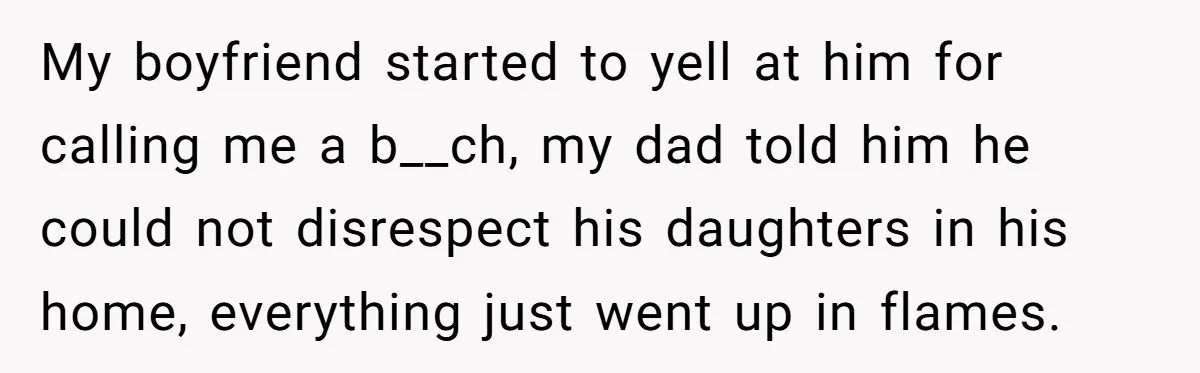 My boyfriend started to yell at him for calling me a b__ch, my dad told him he could not disrespect his daughters in his home, everything just went up in...