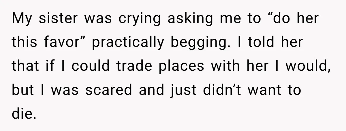 My sister was crying asking me to “do her this favor” practically begging. I told her that if I could trade places with her I would, but I was scared...