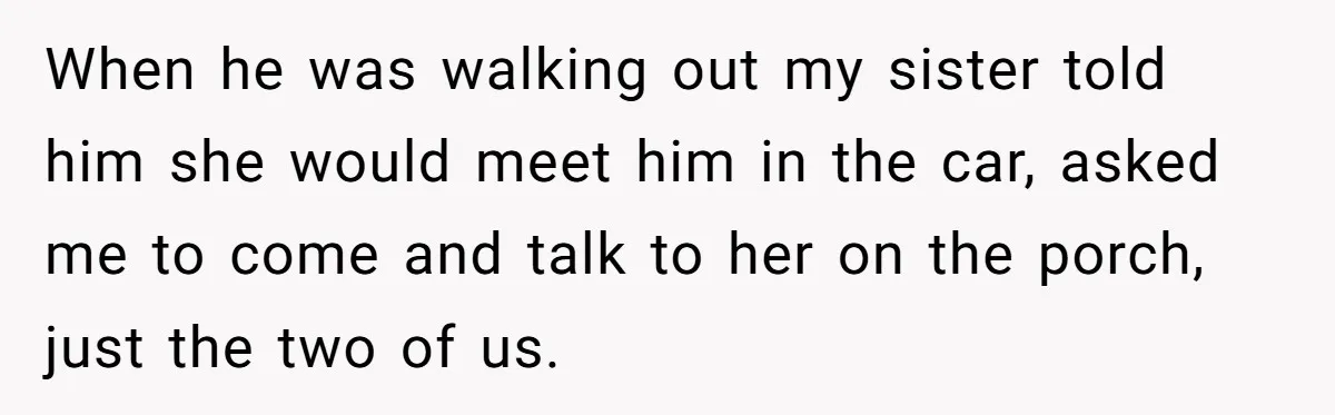 When he was walking out my sister told him she would meet him in the car, asked me to come and talk to her on the porch, just the two...
