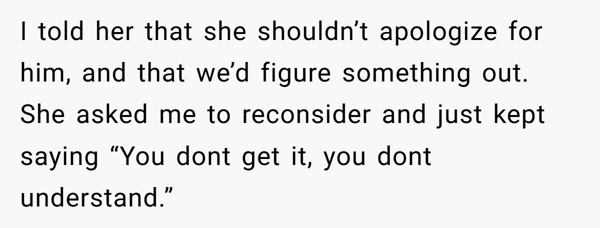 I told her that she shouldn’t apologize for him, and that we’d figure something out. She asked me to reconsider and just kept saying “You dont get it, you dont...