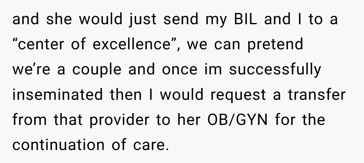 and she would just send my BIL and I to a “center of excellence”, we can pretend we’re a couple and once im successfully inseminated then I would request a...