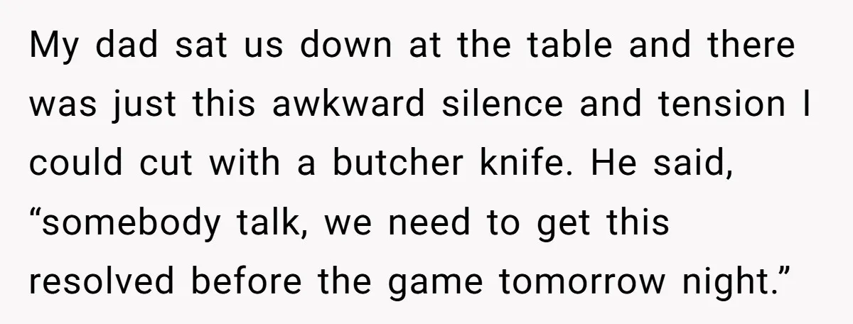My dad sat us down at the table and there was just this awkward silence and tension I could cut with a butcher knife. He said, “somebody talk, we need...