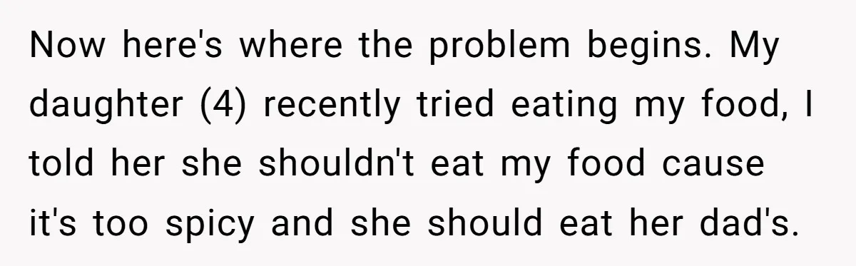 Now here's where the problem begins. My daughter (4) recently tried eating my food, I told her she shouldn't eat my food cause it's too spicy and she should eat...