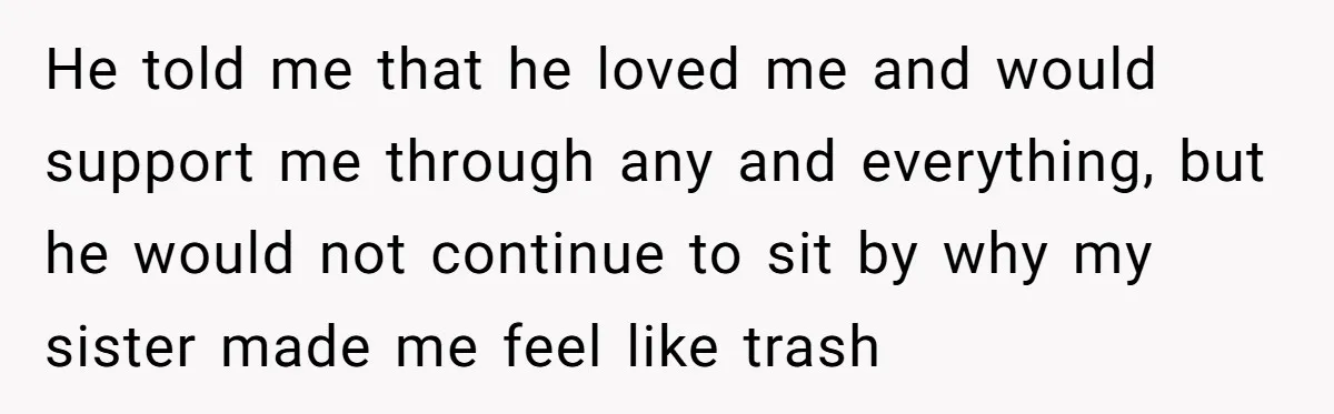 He told me that he loved me and would support me through any and everything, but he would not continue to sit by why my sister made me feel like...