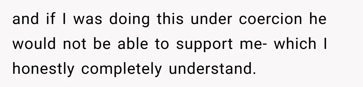 and if I was doing this under coercion he would not be able to support me- which I honestly completely understand.