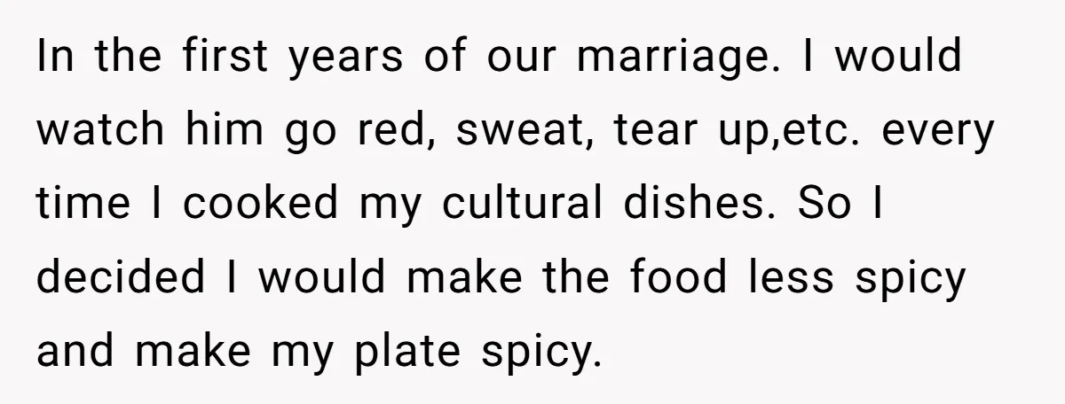 In the first years of our marriage. I would watch him go red, sweat, tear up,etc. every time I cooked my cultural dishes. So I decided I would make the...